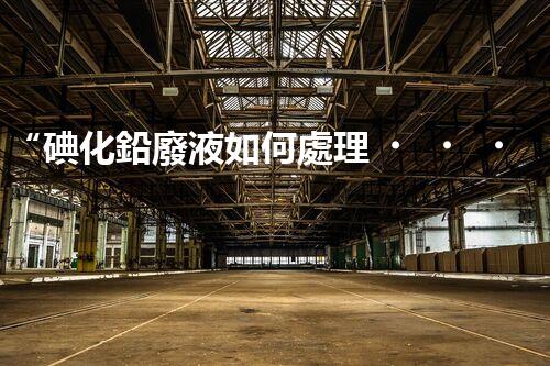 “碘化鉛廢液如何處理？綠色環(huán)保新方案，守護環(huán)境每一天！”